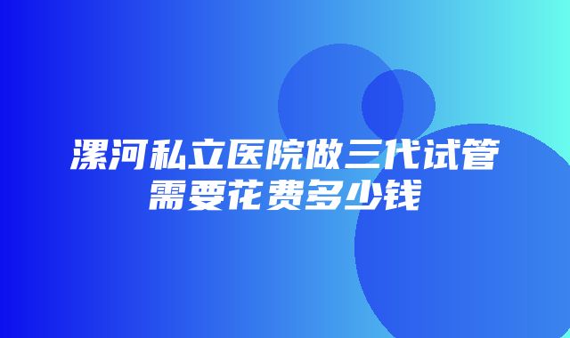 漯河私立医院做三代试管需要花费多少钱