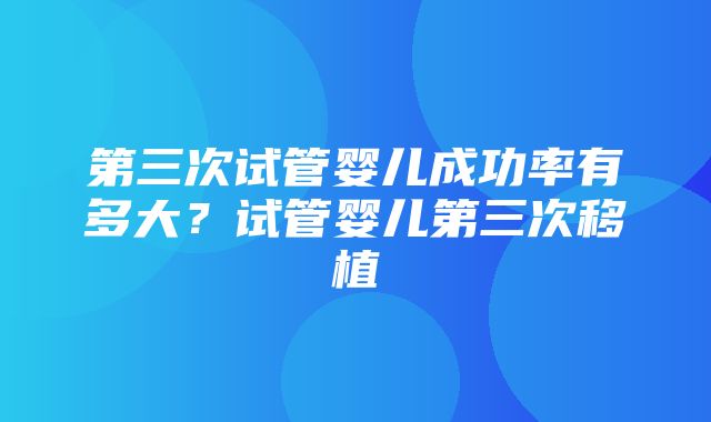 第三次试管婴儿成功率有多大？试管婴儿第三次移植