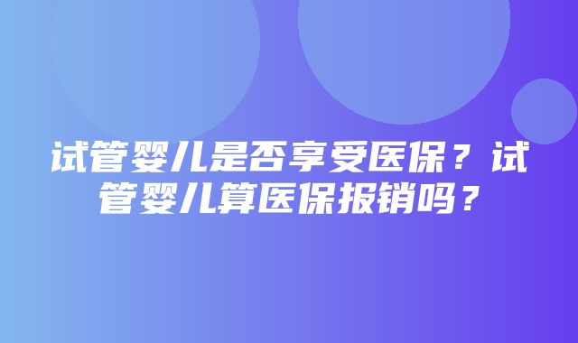 试管婴儿是否享受医保？试管婴儿算医保报销吗？