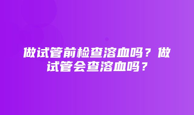 做试管前检查溶血吗？做试管会查溶血吗？