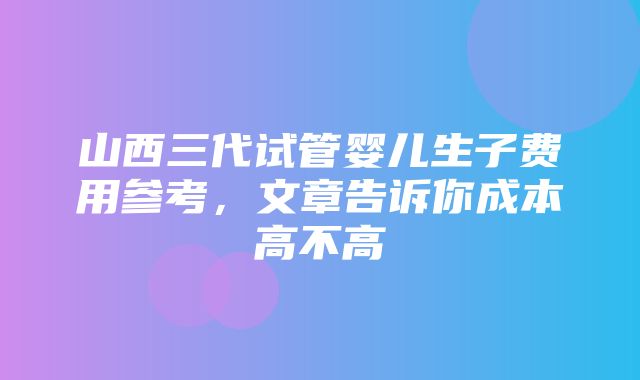 山西三代试管婴儿生子费用参考，文章告诉你成本高不高