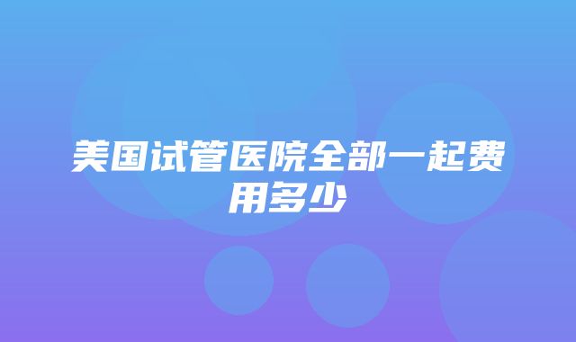 美国试管医院全部一起费用多少