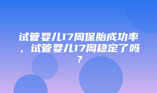 试管婴儿17周保胎成功率，试管婴儿17周稳定了吗？