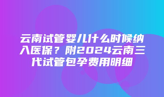 云南试管婴儿什么时候纳入医保？附2024云南三代试管包孕费用明细