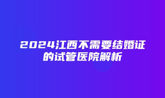 2024江西不需要结婚证的试管医院解析