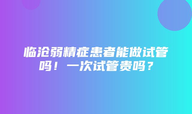 临沧弱精症患者能做试管吗！一次试管贵吗？