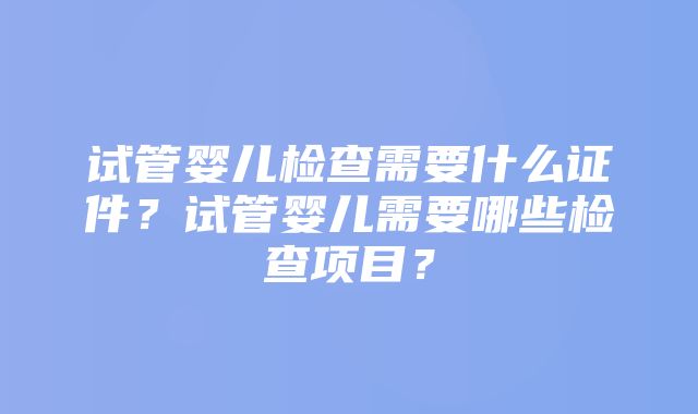 试管婴儿检查需要什么证件？试管婴儿需要哪些检查项目？