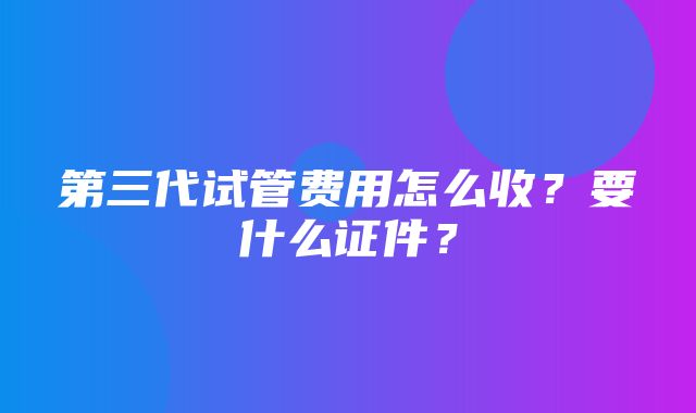 第三代试管费用怎么收？要什么证件？