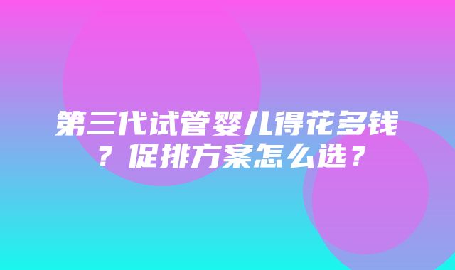 第三代试管婴儿得花多钱？促排方案怎么选？