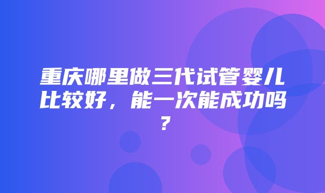 重庆哪里做三代试管婴儿比较好，能一次能成功吗？