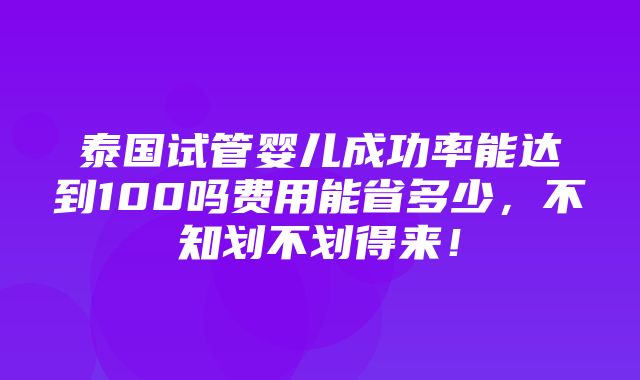 泰国试管婴儿成功率能达到100吗费用能省多少，不知划不划得来！