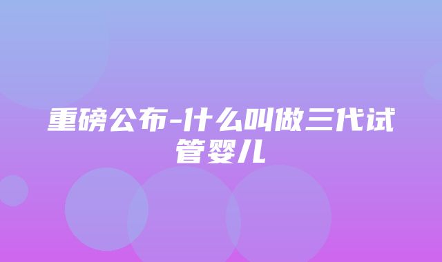 重磅公布-什么叫做三代试管婴儿