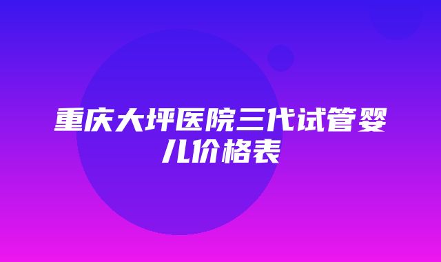 重庆大坪医院三代试管婴儿价格表