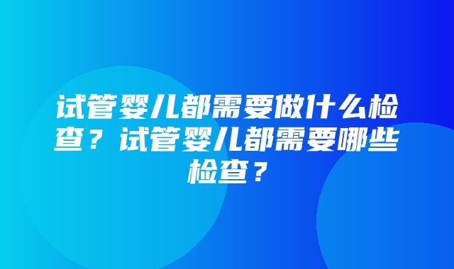 试管婴儿都需要做什么检查？试管婴儿都需要哪些检查？