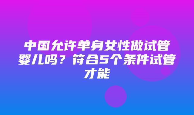 中国允许单身女性做试管婴儿吗？符合5个条件试管才能