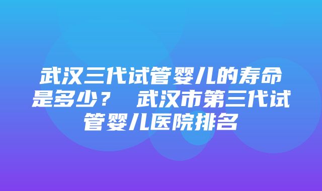 武汉三代试管婴儿的寿命是多少？ 武汉市第三代试管婴儿医院排名