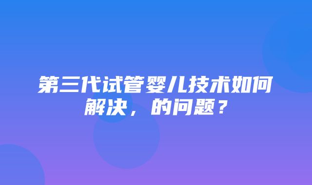 第三代试管婴儿技术如何解决，的问题？