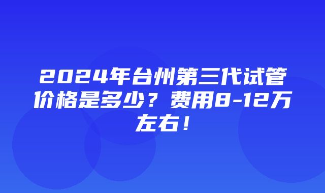 2024年台州第三代试管价格是多少？费用8-12万左右！