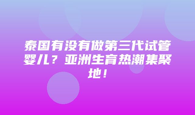 泰国有没有做第三代试管婴儿？亚洲生育热潮集聚地！