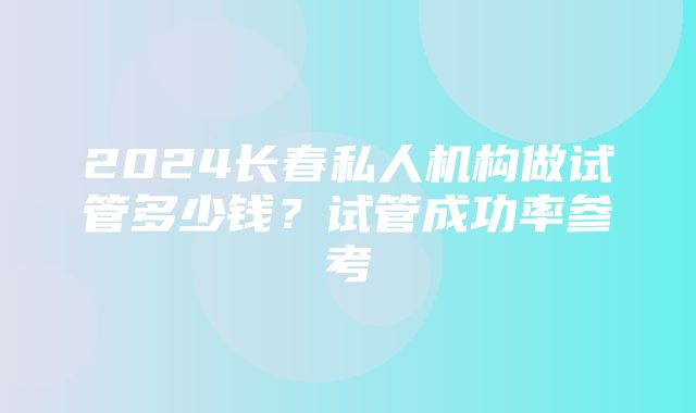 2024长春私人机构做试管多少钱？试管成功率参考