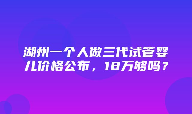 湖州一个人做三代试管婴儿价格公布，18万够吗？