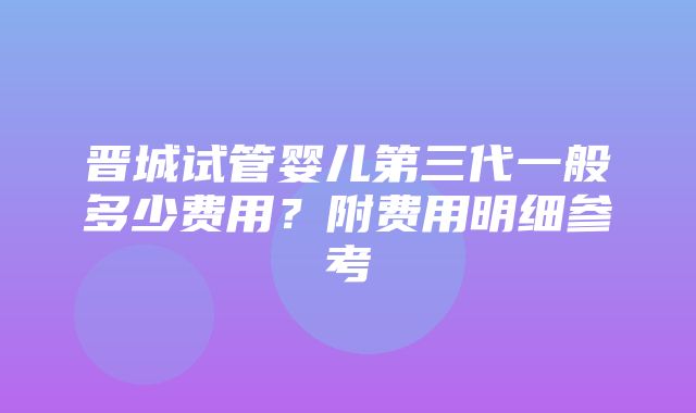 晋城试管婴儿第三代一般多少费用？附费用明细参考