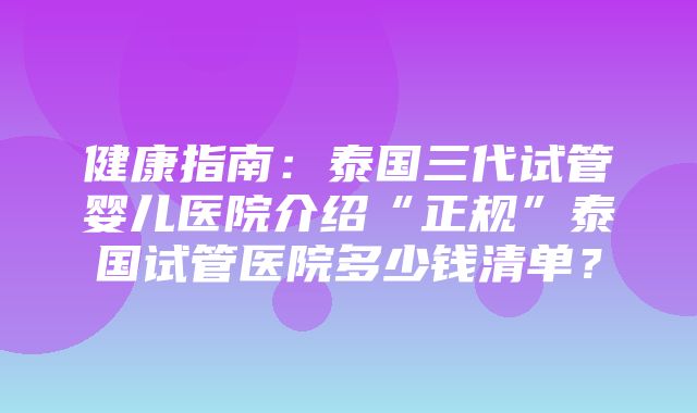 健康指南：泰国三代试管婴儿医院介绍“正规”泰国试管医院多少钱清单？