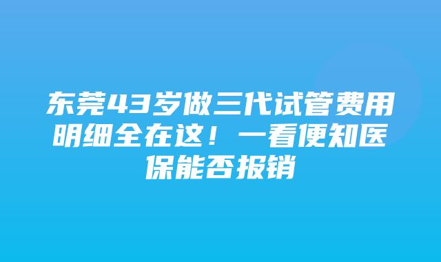 东莞43岁做三代试管费用明细全在这！一看便知医保能否报销