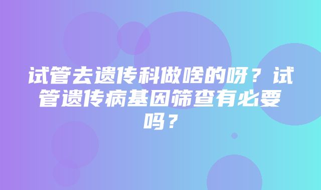 试管去遗传科做啥的呀？试管遗传病基因筛查有必要吗？