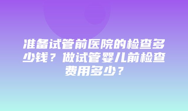 准备试管前医院的检查多少钱？做试管婴儿前检查费用多少？