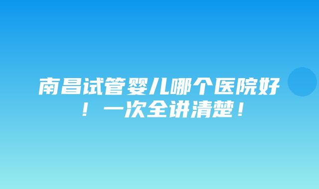 南昌试管婴儿哪个医院好！一次全讲清楚！