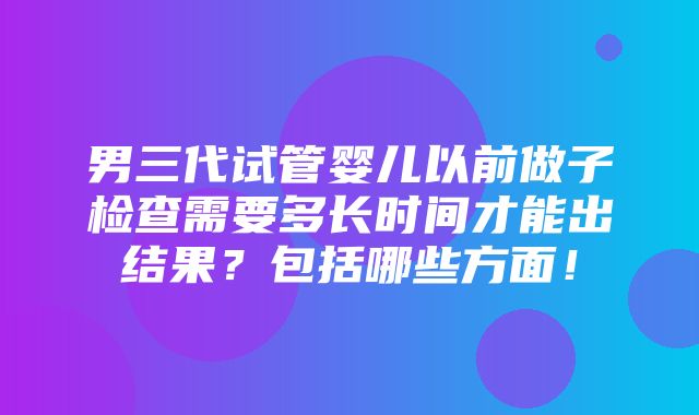 男三代试管婴儿以前做子检查需要多长时间才能出结果？包括哪些方面！