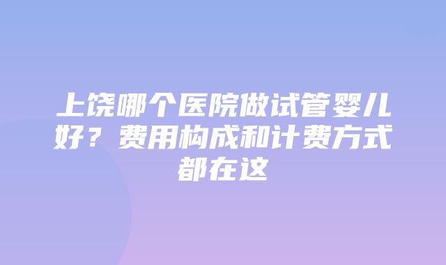 上饶哪个医院做试管婴儿好？费用构成和计费方式都在这