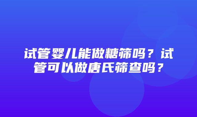 试管婴儿能做糖筛吗？试管可以做唐氏筛查吗？