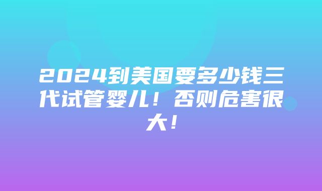 2024到美国要多少钱三代试管婴儿！否则危害很大！