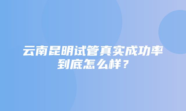 云南昆明试管真实成功率到底怎么样？