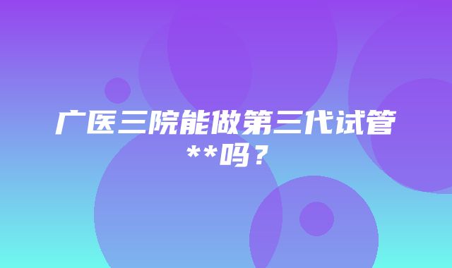 广医三院能做第三代试管**吗？