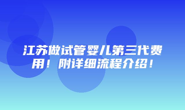 江苏做试管婴儿第三代费用！附详细流程介绍！