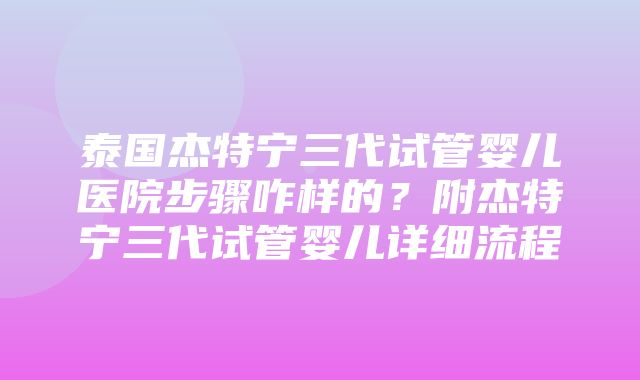 泰国杰特宁三代试管婴儿医院步骤咋样的？附杰特宁三代试管婴儿详细流程