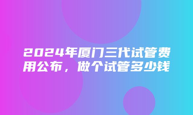 2024年厦门三代试管费用公布，做个试管多少钱