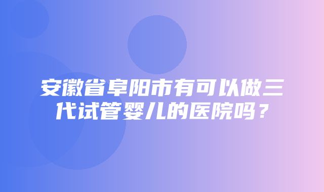 安徽省阜阳市有可以做三代试管婴儿的医院吗？