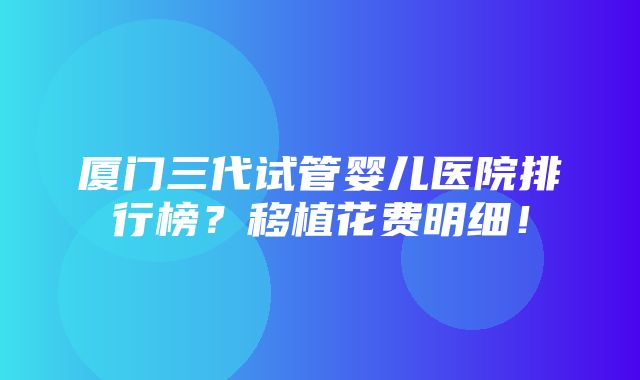 厦门三代试管婴儿医院排行榜？移植花费明细！