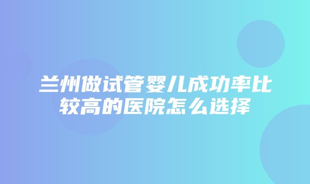 兰州做试管婴儿成功率比较高的医院怎么选择