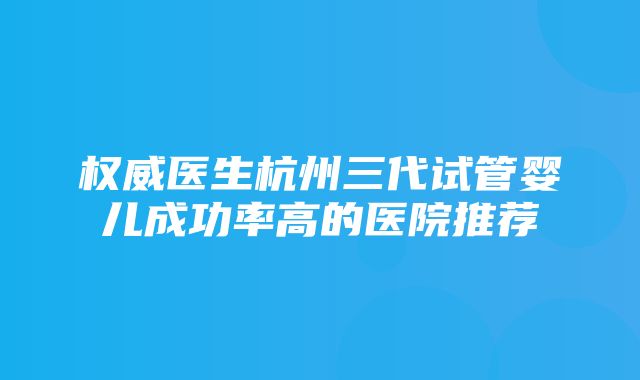 权威医生杭州三代试管婴儿成功率高的医院推荐