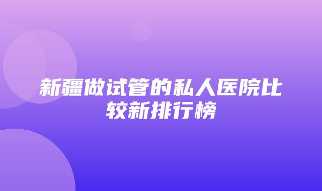 新疆做试管的私人医院比较新排行榜