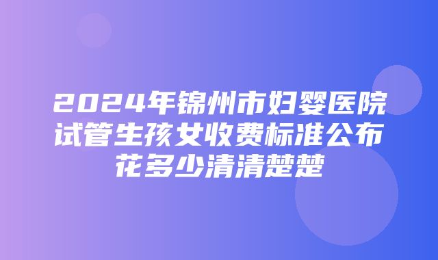 2024年锦州市妇婴医院试管生孩女收费标准公布花多少清清楚楚