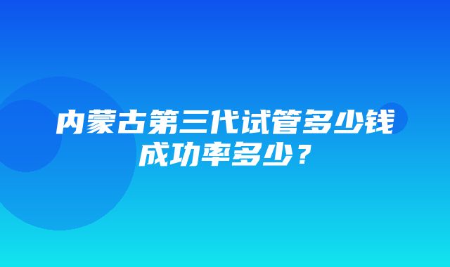 内蒙古第三代试管多少钱成功率多少？