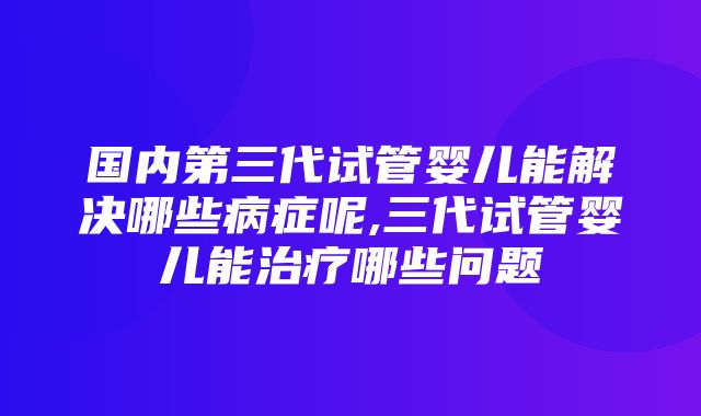 国内第三代试管婴儿能解决哪些病症呢,三代试管婴儿能治疗哪些问题