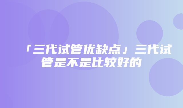 「三代试管优缺点」三代试管是不是比较好的