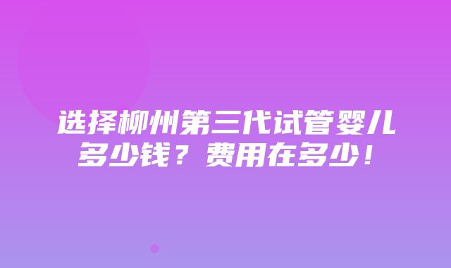 选择柳州第三代试管婴儿多少钱？费用在多少！